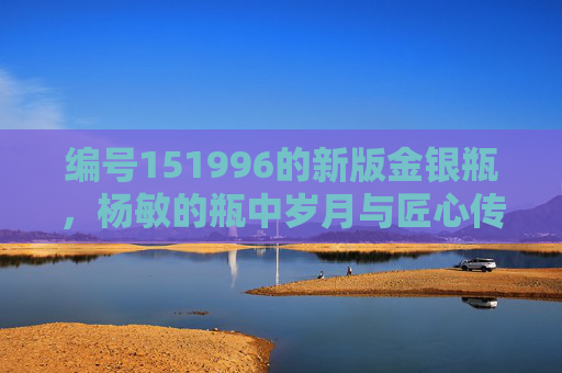 编号151996的新版金银瓶,杨敏的瓶中岁月与匠心传承 编号151996的新版金银瓶,杨敏的瓶中岁月与匠心传承