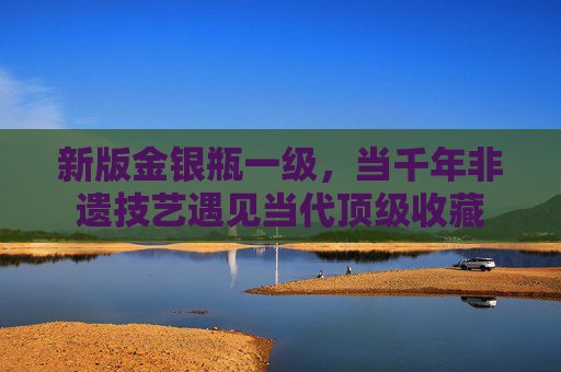 新版金银瓶一级，当千年非遗技艺遇见当代顶级收藏