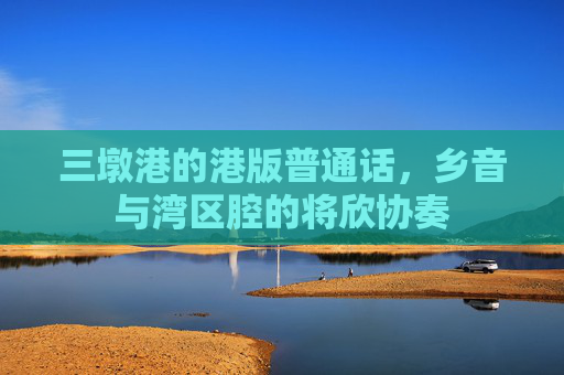 三墩港的港版普通话，乡音与湾区腔的将欣协奏