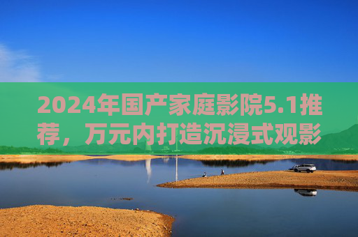 2024年国产家庭影院5.1推荐,万元内打造沉浸式观影,这几套闭眼入不踩雷! 2024年国产家庭影院5.1推荐,万元内打造沉浸式观影,这几套闭眼入不踩雷!