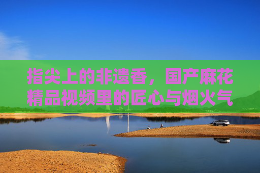 指尖上的非遗香，国产麻花精品视频里的匠心与烟火气