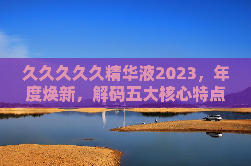 久久久久久精华液2023，年度焕新，解码五大核心特点，重塑肌肤年轻密码