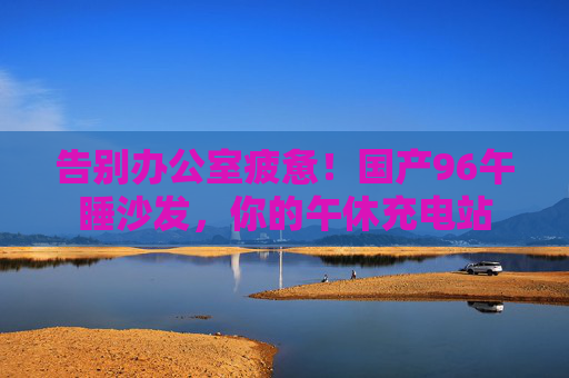 告别办公室疲惫！国产96午睡沙发，你的午休充电站