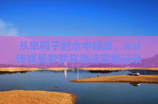 从旱鸭子到水中畅游，md传媒吴梦梦学游泳完整记录，看普通人如何一步步突破自我