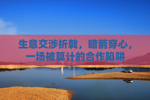 生意交涉折戟，暗箭穿心，一场被算计的合作陷阱