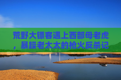 荒野大镖客遇上西部母老虎，暴躁老太太的枪火反杀记