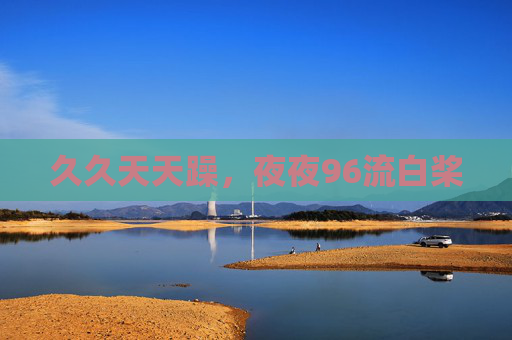 久久天天躁,夜夜96流白桨 久久天天躁,夜夜96流白桨