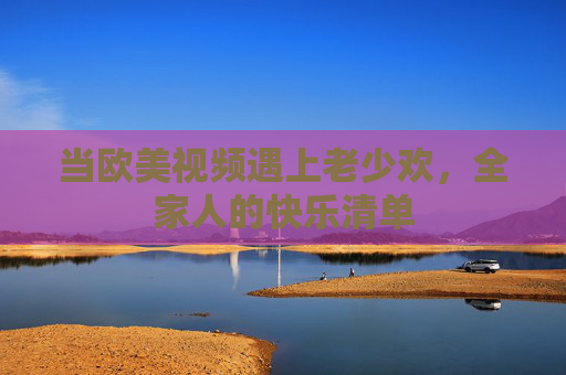 当欧美视频遇上老少欢,全家人的快乐清单 当欧美视频遇上老少欢,全家人的快乐清单