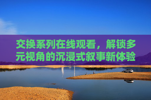 交换系列在线观看，解锁多元视角的沉浸式叙事新体验