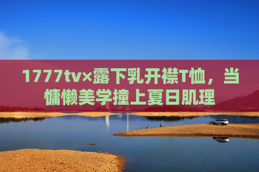 1777tv×露下乳开襟T恤，当慵懒美学撞上夏日肌理