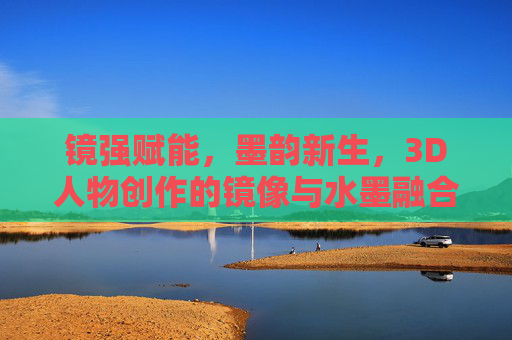 镜强赋能,墨韵新生,3D人物创作的镜像与水墨融合探索 镜强赋能,墨韵新生,3D人物创作的镜像与水墨融合探索