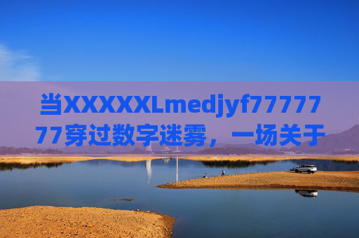 当XXXXXLmedjyf7777777穿过数字迷雾,一场关于存在与意义的叩问 当XXXXXLmedjyf7777777穿过数字迷雾,一场关于存在与意义的叩问