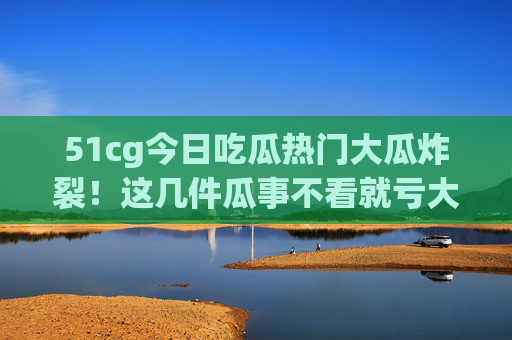 51cg今日吃瓜热门大瓜炸裂!这几件瓜事不看就亏大了! 51cg今日吃瓜热门大瓜炸裂!这几件瓜事不看就亏大了!