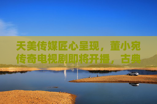 天美传媒匠心呈现，董小宛传奇电视剧即将开播，古典情韵与现代叙事的交织