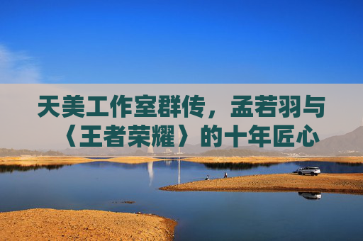 天美工作室群传，孟若羽与〈王者荣耀〉的十年匠心