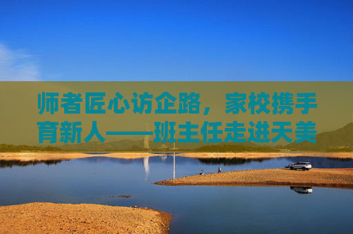 师者匠心访企路,家校携手育新人——班主任走进天美传媒 师者匠心访企路,家校携手育新人——班主任走进天美传媒