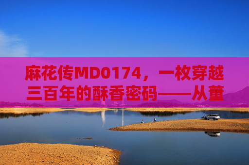 麻花传MD0174,一枚穿越三百年的酥香密码——从董小宛的案头到烟火人间 麻花传MD0174,一枚穿越三百年的酥香密码——从董小宛的案头到烟火人间