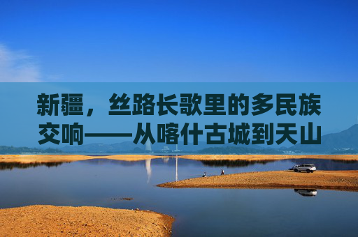 新疆，丝路长歌里的多民族交响——从喀什古城到天山南北的文化密码