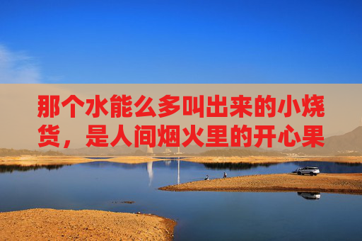 那个水能么多叫出来的小烧货，是人间烟火里的开心果