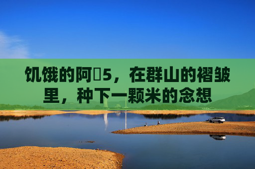 饥饿的阿䧅5，在群山的褶皱里，种下一颗米的念想