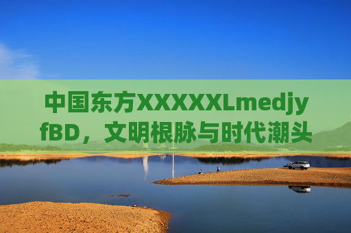 中国东方XXXXXLmedjyfBD,文明根脉与时代潮头的交响 中国东方XXXXXLmedjyfBD,文明根脉与时代潮头的交响