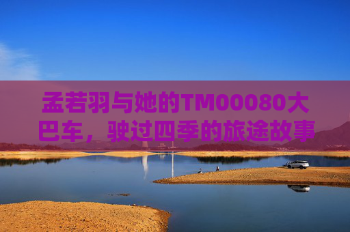 孟若羽与她的TM00080大巴车,驶过四季的旅途故事 孟若羽与她的TM00080大巴车,驶过四季的旅途故事
