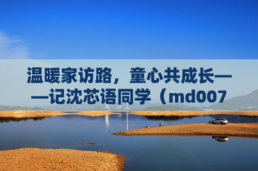 温暖家访路,童心共成长——记沈芯语同学(md0076)的家访故事 温暖家访路,童心共成长——记沈芯语同学(md0076)的家访故事
