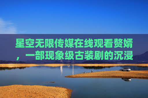 星空无限传媒在线观看赘婿,一部现象级古装剧的沉浸式观剧指南 星空无限传媒在线观看赘婿,一部现象级古装剧的沉浸式观剧指南