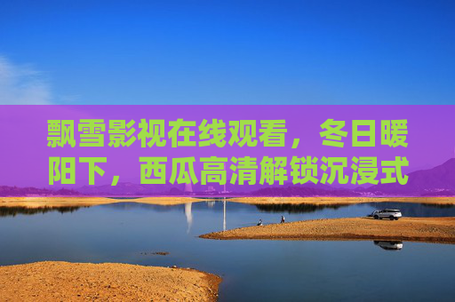 飘雪影视在线观看,冬日暖阳下,西瓜高清解锁沉浸式观影时光 飘雪影视在线观看,冬日暖阳下,西瓜高清解锁沉浸式观影时光