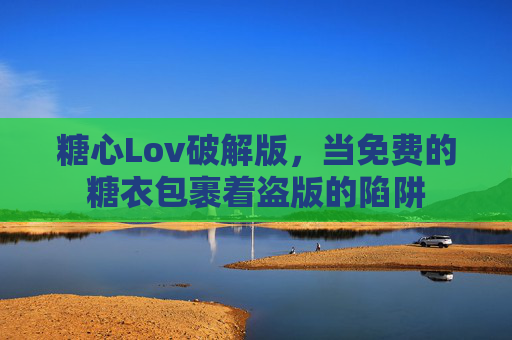 糖心Lov破解版,当免费的糖衣包裹着盗版的陷阱 糖心Lov破解版,当免费的糖衣包裹着盗版的陷阱