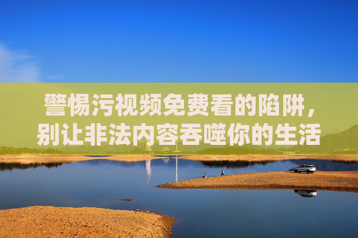 警惕污视频免费看的陷阱,别让非法内容吞噬你的生活 警惕污视频免费看的陷阱,别让非法内容吞噬你的生活
