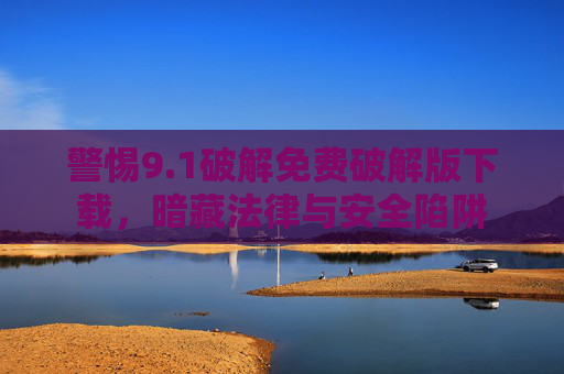 警惕9.1破解免费破解版下载，暗藏法律与安全陷阱