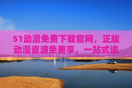 51动漫免费下载官网,正版动漫资源免费享,一站式追番体验升级 51动漫免费下载官网,正版动漫资源免费享,一站式追番体验升级
