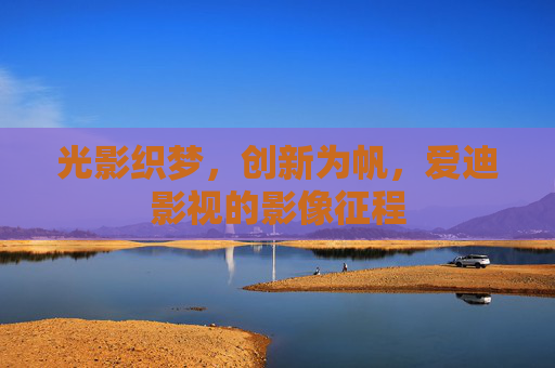 光影织梦,创新为帆,爱迪影视的影像征程 光影织梦,创新为帆,爱迪影视的影像征程
