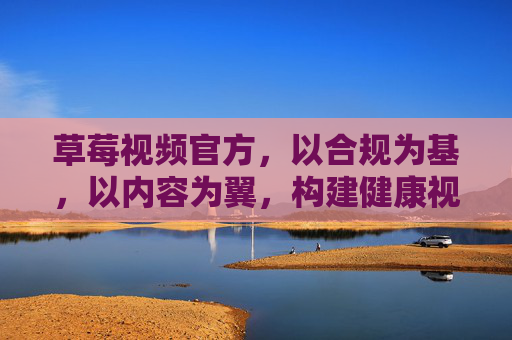 草莓视频官方，以合规为基，以内容为翼，构建健康视频生态