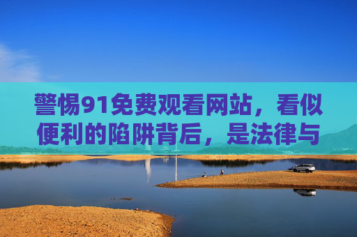 警惕91免费观看网站,看似便利的陷阱背后,是法律与安全的双重风险 警惕91免费观看网站,看似便利的陷阱背后,是法律与安全的双重风险