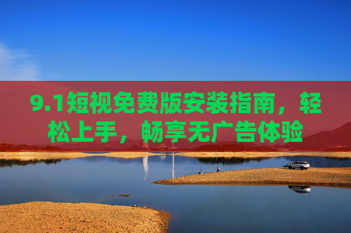 9.1短视免费版安装指南,轻松上手,畅享无广告体验 9.1短视免费版安装指南,轻松上手,畅享无广告体验
