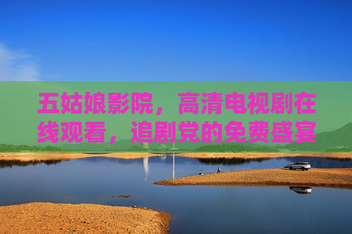五姑娘影院,高清电视剧在线观看,追剧党的免费盛宴! 五姑娘影院,高清电视剧在线观看,追剧党的免费盛宴!