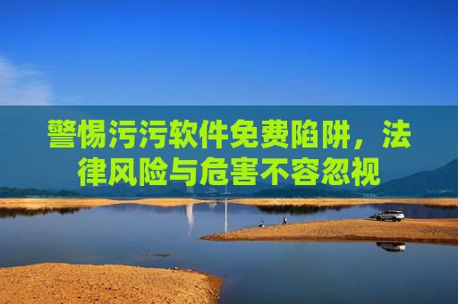 警惕污污软件免费陷阱,法律风险与危害不容忽视 警惕污污软件免费陷阱,法律风险与危害不容忽视