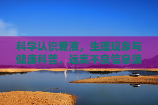 科学认识爱液,生理现象与健康科普,远离不良信息误导 科学认识爱液,生理现象与健康科普,远离不良信息误导