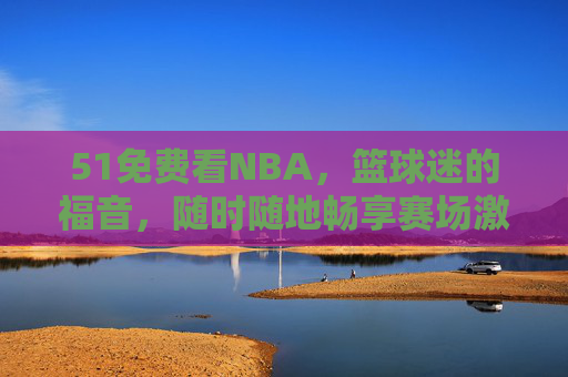 51免费看NBA，篮球迷的福音，随时随地畅享赛场激情