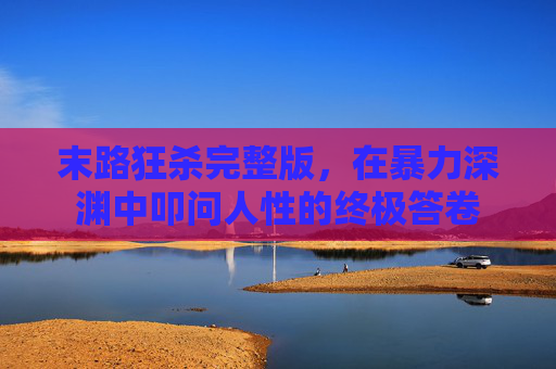末路狂杀完整版,在暴力深渊中叩问人性的终极答卷 末路狂杀完整版,在暴力深渊中叩问人性的终极答卷