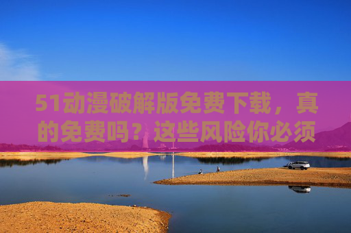 51动漫破解版免费下载,真的免费吗?这些风险你必须知道! 51动漫破解版免费下载,真的免费吗?这些风险你必须知道!