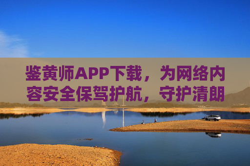 鉴黄师APP下载，为网络内容安全保驾护航，守护清朗数字空间