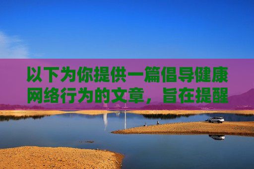 以下为你提供一篇倡导健康网络行为的文章,旨在提醒大家远离非法内容,选择合法合规的娱乐方式 以下为你提供一篇倡导健康网络行为的文章,旨在提醒大家远离非法内容,选择合法合规的娱乐方式