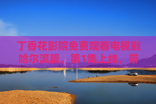 丁香花影院免费观看电视剧哈尔滨篇，第1集上线，带你沉浸式感受冰城故事