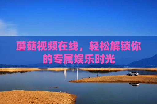 蘑菇视频在线，轻松解锁你的专属娱乐时光
