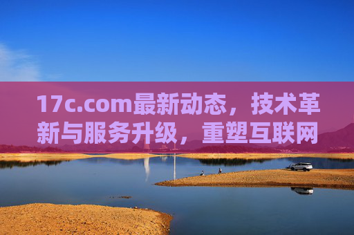 17c.com最新动态,技术革新与服务升级,重塑互联网服务新体验 17c.com最新动态,技术革新与服务升级,重塑互联网服务新体验