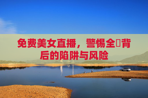 免费美女直播,警惕全婐背后的陷阱与风险 免费美女直播,警惕全婐背后的陷阱与风险