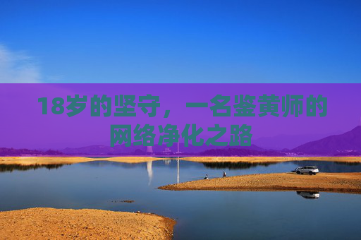 18岁的坚守,一名鉴黄师的网络净化之路 18岁的坚守,一名鉴黄师的网络净化之路